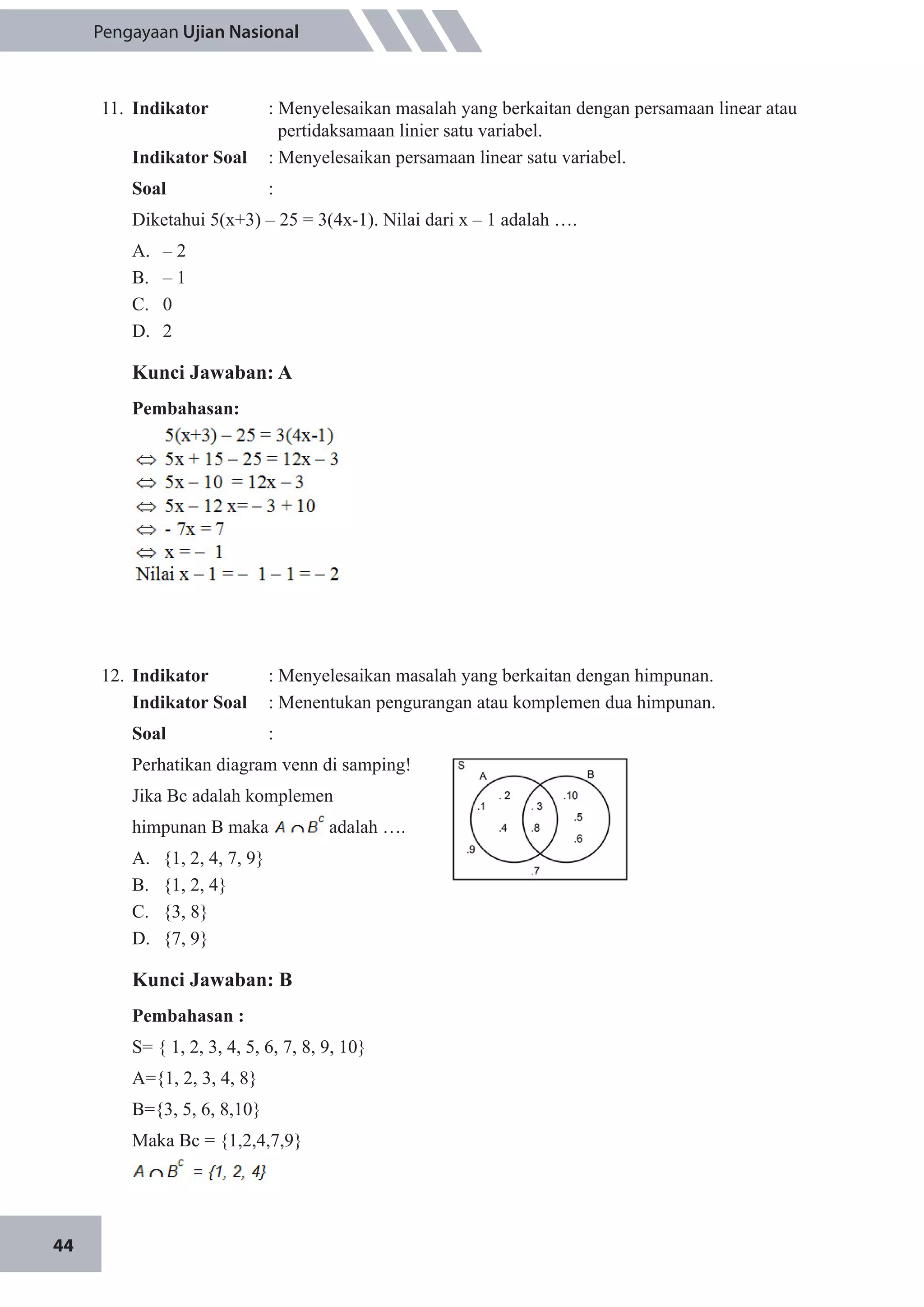 44
Pengayaan Ujian Nasional
11.	 Indikator 	 : Menyelesaikan masalah yang berkaitan dengan persamaan linear atau 	
	 pertidaksamaan linier satu variabel.
Indikator Soal	 : Menyelesaikan persamaan linear satu variabel.
Soal 	 :
Diketahui 5(x+3) – 25 = 3(4x-1). Nilai dari x – 1 adalah ….
A.	 – 2
B.	 – 1
C.	 0
D.	 2
Kunci Jawaban: A
Pembahasan:
12.	 Indikator 	 : Menyelesaikan masalah yang berkaitan dengan himpunan.
Indikator Soal	 : Menentukan pengurangan atau komplemen dua himpunan.
Soal	 :
Perhatikan diagram venn di samping!
Jika Bc adalah komplemen
himpunan B maka adalah ….
A.	 {1, 2, 4, 7, 9}
B.	 {1, 2, 4}
C.	 {3, 8}
D.	 {7, 9}
Kunci Jawaban: B
Pembahasan :
S= { 1, 2, 3, 4, 5, 6, 7, 8, 9, 10}
A={1, 2, 3, 4, 8}
B={3, 5, 6, 8,10}
Maka Bc = {1,2,4,7,9}
 