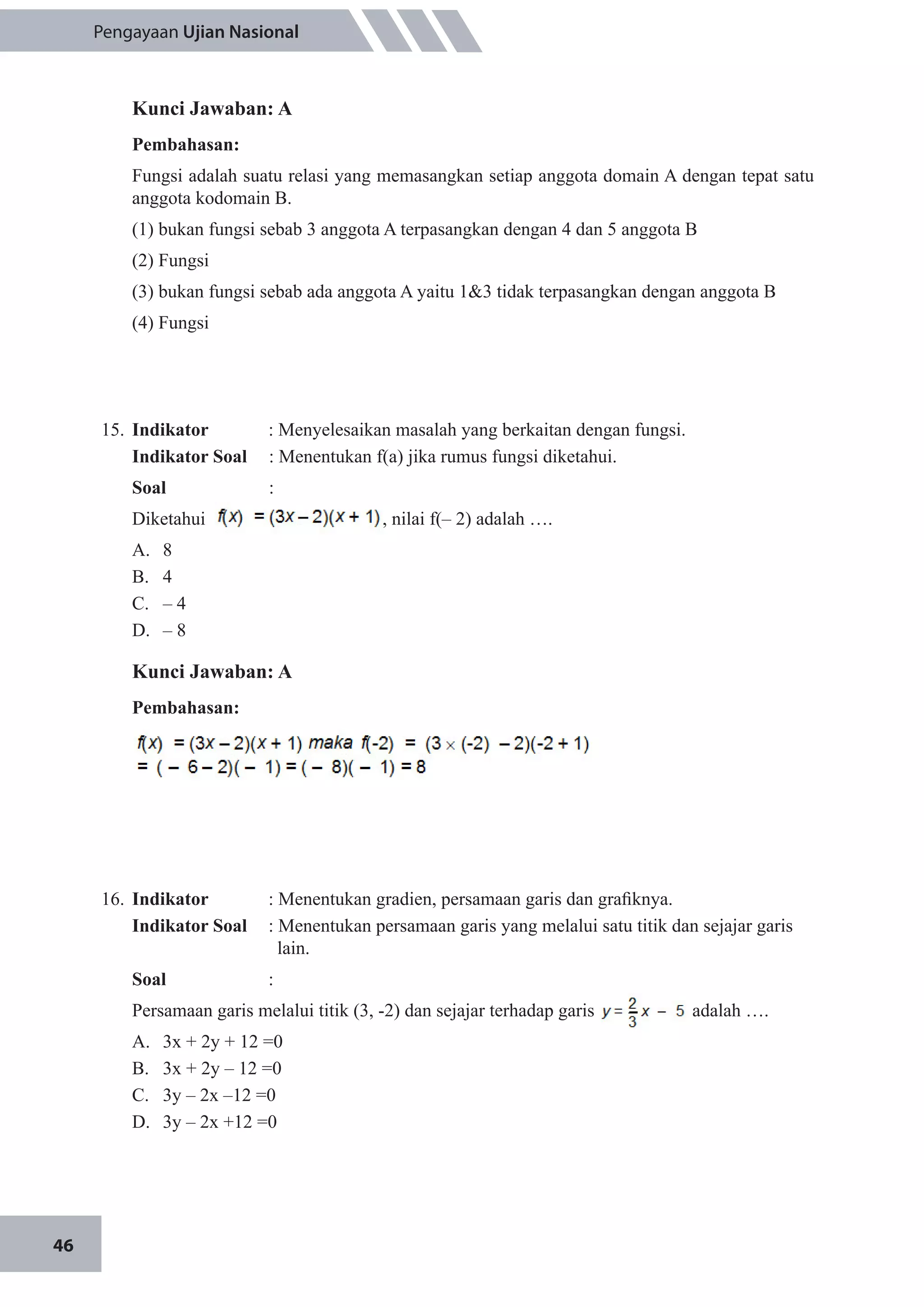 46
Pengayaan Ujian Nasional
Kunci Jawaban: A
Pembahasan:
Fungsi adalah suatu relasi yang memasangkan setiap anggota domain A dengan tepat satu
anggota kodomain B.
(1) bukan fungsi sebab 3 anggota A terpasangkan dengan 4 dan 5 anggota B
(2) Fungsi
(3) bukan fungsi sebab ada anggota A yaitu 1&3 tidak terpasangkan dengan anggota B
(4) Fungsi
15.	 Indikator 	 : Menyelesaikan masalah yang berkaitan dengan fungsi.
Indikator Soal	 : Menentukan f(a) jika rumus fungsi diketahui.
Soal	 	:
Diketahui , nilai f(– 2) adalah ….
A.	 8
B.	 4
C.	 – 4
D.	 – 8
Kunci Jawaban: A
Pembahasan:
16.	 Indikator 	 : Menentukan gradien, persamaan garis dan grafiknya.
Indikator Soal	 : Menentukan persamaan garis yang melalui satu titik dan sejajar garis
lain.
Soal	 :
Persamaan garis melalui titik (3, -2) dan sejajar terhadap garis adalah ….
A.	 3x + 2y + 12 =0
B.	 3x + 2y – 12 =0
C.	 3y – 2x –12 =0
D.	 3y – 2x +12 =0
 
