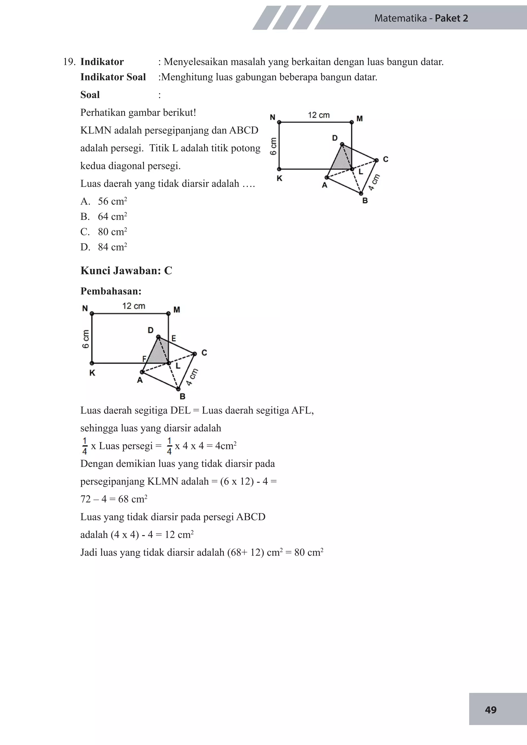49
Matematika - Paket 2
19.	 Indikator 	 : Menyelesaikan masalah yang berkaitan dengan luas bangun datar.
Indikator Soal	 :Menghitung luas gabungan beberapa bangun datar.
Soal	 :
Perhatikan gambar berikut!
KLMN adalah persegipanjang dan ABCD
adalah persegi. Titik L adalah titik potong
kedua diagonal persegi.
Luas daerah yang tidak diarsir adalah ….
A.	 56 cm2
B.	 64 cm2
C.	 80 cm2
D.	 84 cm2
	
Kunci Jawaban: C
Pembahasan:
Luas daerah segitiga DEL = Luas daerah segitiga AFL,
sehingga luas yang diarsir adalah
x Luas persegi = . x 4 x 4 = 4cm2
Dengan demikian luas yang tidak diarsir pada
persegipanjang KLMN adalah = (6 x 12) - 4 =
72 – 4 = 68 cm2
Luas yang tidak diarsir pada persegi ABCD
adalah (4 x 4) - 4 = 12 cm2
Jadi luas yang tidak diarsir adalah (68+ 12) cm2
= 80 cm2
 