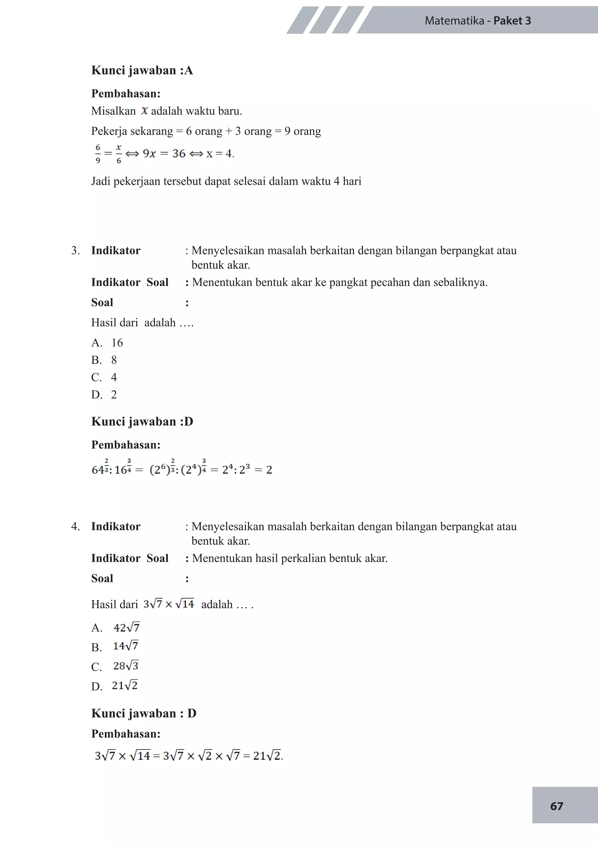 67
Matematika - Paket 3
Kunci jawaban :A
Pembahasan:
Misalkan adalah waktu baru.
Pekerja sekarang = 6 orang + 3 orang = 9 orang
Jadi pekerjaan tersebut dapat selesai dalam waktu 4 hari
3.	 Indikator 		 : Menyelesaikan masalah berkaitan dengan bilangan berpangkat atau 	
	 bentuk akar.
Indikator Soal		 : Menentukan bentuk akar ke pangkat pecahan dan sebaliknya.
Soal		:
Hasil dari adalah ….
A.	 16
B.	 8
C.	 4
D.	 2
Kunci jawaban :D
Pembahasan:
4.	 Indikator 		 : Menyelesaikan masalah berkaitan dengan bilangan berpangkat atau 	
	 bentuk akar.
Indikator Soal		 : Menentukan hasil perkalian bentuk akar.
Soal		:	
Hasil dari adalah … .
A.	
B.	
C.	
D.	
Kunci jawaban : D
Pembahasan:
 