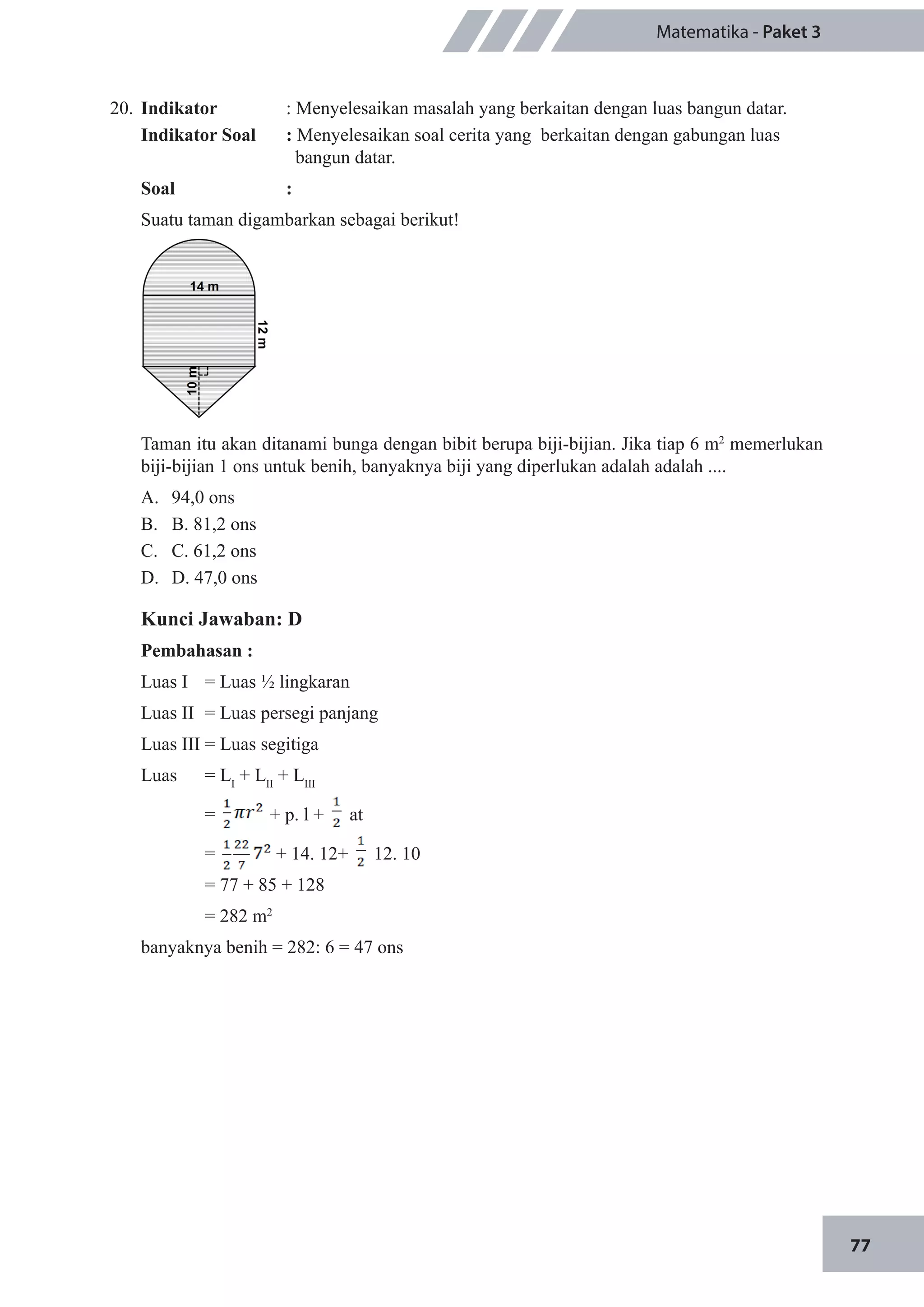 77
Matematika - Paket 3
20.	 Indikator 		 : Menyelesaikan masalah yang berkaitan dengan luas bangun datar.
Indikator Soal		 : Menyelesaikan soal cerita yang berkaitan dengan gabungan luas 	
bangun datar.
Soal		:
Suatu taman digambarkan sebagai berikut!
Taman itu akan ditanami bunga dengan bibit berupa biji-bijian. Jika tiap 6 m2
memerlukan
biji-bijian 1 ons untuk benih, banyaknya biji yang diperlukan adalah adalah ....
A.	 94,0 ons 				
B.	 B. 81,2 ons			
C.	 C. 61,2 ons
D.	 D. 47,0 ons
Kunci Jawaban: D
Pembahasan :
Luas I 	 = Luas ½ lingkaran
Luas II 	= Luas persegi panjang
Luas III	= Luas segitiga
Luas 	 = LI
+ LII
+ LIII
	 = + p. l + at
	 = + 14. 12+ 12. 10
	 = 77 + 85 + 128
	 = 282 m2
banyaknya benih = 282: 6 = 47 ons
 