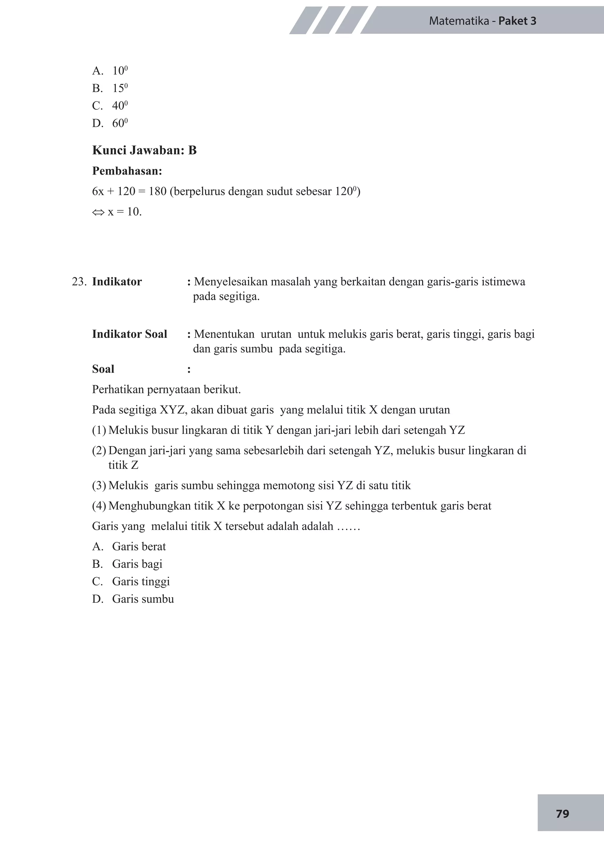 79
Matematika - Paket 3
A.	 100
				
B.	 150
				
C.	 400
D.	 600
Kunci Jawaban: B
Pembahasan:
6x + 120 = 180 (berpelurus dengan sudut sebesar 1200
)
⇔ x = 10.
23.	 Indikator 		 : Menyelesaikan masalah yang berkaitan dengan garis-garis istimewa 	
		 pada segitiga.
Indikator Soal		 : Menentukan urutan untuk melukis garis berat, garis tinggi, garis bagi 	
dan garis sumbu pada segitiga.
Soal		:
Perhatikan pernyataan berikut.
Pada segitiga XYZ, akan dibuat garis yang melalui titik X dengan urutan
(1)	Melukis busur lingkaran di titik Y dengan jari-jari lebih dari setengah YZ
(2)	Dengan jari-jari yang sama sebesarlebih dari setengah YZ, melukis busur lingkaran di 	
	 titik Z
(3)	Melukis garis sumbu sehingga memotong sisi YZ di satu titik
(4)	Menghubungkan titik X ke perpotongan sisi YZ sehingga terbentuk garis berat 
Garis yang melalui titik X tersebut adalah adalah ……
A.	 Garis berat
B.	 Garis bagi
C.	 Garis tinggi
D.	 Garis sumbu
 