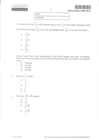 Nama
No Peserta
DOKUMEN NEGARA
ilililIil til Iililtil ililil tilillll tfr lril
Matematika SMP/]VITs
1. Tini rnempunyai pira 51 m dan membeli ragi di toko l I m. pita rersebul digunakan untuk
memhuat hiasan bunga 2f m dan untuk membungkus kado 21 m, sisa pita Tini adarah ...
4 " 6 -'----
A. t!.nt2
B. rl.11
^ 11
(-.
1.2
D. 1o,n
1l
2. Sebuah lemari buku dapat menampung 36 buah buku dengan tebal buku g milimeter.
Banyaknya buku yang dapat ditaruh di lemari tersebut jika tiap buku tebalnya 24 milimeter
adalah ....
A. 108 buah
B. 24buah
C. 12 buah
D. 10 buah
3
3. Hasil dari 4I adalah ....
1
J
I
B.-2
c.2
D.8
A. ^11
B .li
c. 1155
5
1_
D. :J:S
7
y-zc-2at3t2t)14 4'Hak
Clipta pacla Pusat Pcnilaian Pendiclikan-BALITBANG-KIIMDIKBUD
 