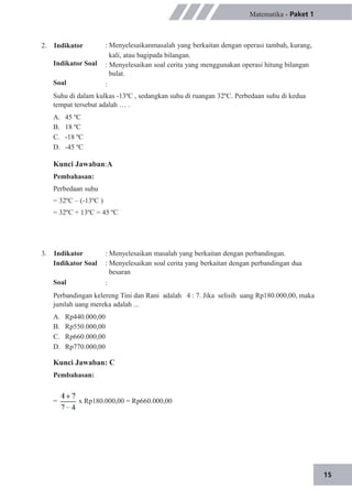 15
2. Indikator
Indikator Soal
Soal
Matematika - Paket 1
: Menyelesaikanmasalah yang berkaitan dengan operasi tambah, kurang,
kali, atau bagipada bilangan.
: Menyelesaikan soal cerita yang menggunakan operasi hitung bilangan
bulat.
:
Suhu di dalam kulkas -13ºC , sedangkan suhu di ruangan 32ºC. Perbedaan suhu di kedua
tempat tersebut adalah … .
A.
B.
C.
D.
45 ºC
18 ºC
-18 ºC
-45 ºC
Kunci Jawaban:A
Pembahasan:
Perbedaan suhu
= 32ºC – (-13ºC )
= 32ºC + 13ºC = 45 ºC
3. Indikator
Indikator Soal
Soal
: Menyelesaikan masalah yang berkaitan dengan perbandingan.
: Menyelesaikan soal cerita yang berkaitan dengan perbandingan dua
besaran
:
Perbandingan kelereng Tini dan Rani adalah 4 : 7. Jika selisih uang Rp180.000,00, maka
jumlah uang mereka adalah ...
A.
B.
C.
D.
Rp440.000,00
Rp550.000,00
Rp660.000,00
Rp770.000,00
Kunci Jawaban: C
Pembahasan:
= x Rp180.000,00 = Rp660.000,00
 