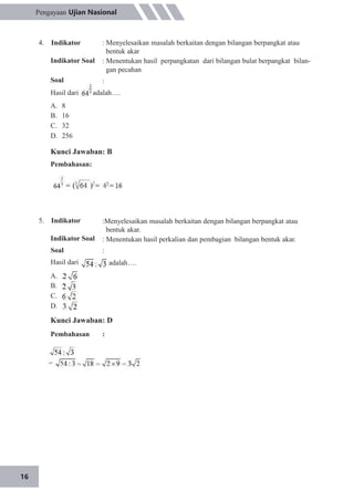 16
Pengayaan Ujian Nasional
4. Indikator
Indikator Soal
Soal
: Menyelesaikan masalah berkaitan dengan bilangan berpangkat atau
bentuk akar
: Menentukan hasil perpangkatan dari bilangan bulat berpangkat bilan-
gan pecahan
:
Hasil dari adalah….
A.
B.
C.
D.
8
16
32
256
Kunci Jawaban: B
Pembahasan:
5. Indikator
Indikator Soal
Soal
Hasil dari
:Menyelesaikan masalah berkaitan dengan bilangan berpangkat atau
bentuk akar.
: Menentukan hasil perkalian dan pembagian bilangan bentuk akar.
:
adalah….
A.
B.
C.
D.
Kunci Jawaban: D
Pembahasan :
 