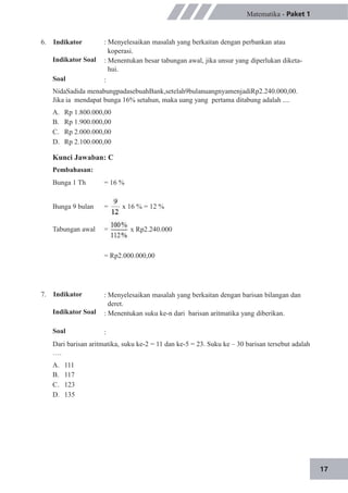 17
6. Indikator
Indikator Soal
Soal
Matematika - Paket 1
: Menyelesaikan masalah yang berkaitan dengan perbankan atau
koperasi.
: Menentukan besar tabungan awal, jika unsur yang diperlukan diketa-
hui.
:
NidaSadida menabungpadasebuahBank,setelah9bulanuangnyamenjadiRp2.240.000,00.
Jika ia mendapat bunga 16% setahun, maka uang yang pertama ditabung adalah ....
A.
B.
C.
D.
Rp 1.800.000,00
Rp 1.900.000,00
Rp 2.000.000,00
Rp 2.100.000,00
Kunci Jawaban: C
Pembahasan:
Bunga 1 Th = 16 %
Bunga 9 bulan
Tabungan awal
=
=
x 16 % = 12 %
x Rp2.240.000
7. Indikator
Indikator Soal
Soal
= Rp2.000.000,00
: Menyelesaikan masalah yang berkaitan dengan barisan bilangan dan
deret.
: Menentukan suku ke-n dari barisan aritmatika yang diberikan.
:
Dari barisan aritmatika, suku ke-2 = 11 dan ke-5 = 23. Suku ke – 30 barisan tersebut adalah
….
A.
B.
C.
D.
111
117
123
135
 
