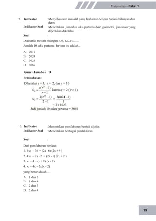 19
9. Indikator
Indikator Soal
Soal
Matematika - Paket 1
: Menyelesaikan masalah yang berkaitan dengan barisan bilangan dan
deret.
: Menentukan jumlah n suku pertama deret geometri, jika unsur yang
diperlukan diketahui
:
Diketahui barisan bilangan 3, 6, 12, 24, …..
Jumlah 10 suku pertama barisan itu adalah...
A.
B.
C.
D.
2012
2024
3023
3069
Kunci Jawaban: D
Pembahasan:
10. Indikator
Indikator Soal
Soal
: Menentukan pemfaktoran bentuk aljabar.
: Menentukan berbagai pemfaktoran
:
Dari pemfaktoran berikut:
1. 4x2 – 36 = (2x- 6) (2x + 6 )
2. 4x2 – 7x - 2 = (2x -1) (2x + 2 )
3. x2 – 4 = (x + 2) (x - 2)
4. x2 – 4x = 2x(x - 2)
yang benar adalah …
A.
B.
C.
D.
1 dan 3
1 dan 4
2 dan 3
2 dan 4
 