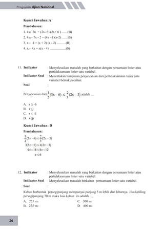 20
Pengayaan Ujian Nasional
Kunci Jawaban:A
Pembahasan:
1. 4x2–36 = (2x- 6) (2x+ 6 ) ...... (B)
2. 4x2– 7x - 2 = (4x +1)(x-2) .......(S)
3. x2– 4 = (x + 2) (x - 2) ...........(B)
4. x2– 4x = x(x - 4) ...................(S)
11. Indikator
Indikator Soal
Soal
Penyelesaian dari
: Menyelesaikan masalah yang berkaitan dengan persamaan linier atau
pertidaksamaan linier satu variabel.
: Menentukan himpunan penyelesaian dari pertidaksamaan linier satu
variabel bentuk pecahan.
:
adalah ....
A.
B.
C.
D.
x ≥ -6
x<1
x < -1
x<6
Kunci Jawaban: D
Pembahasan:
12. Indikator
Indikator Soal
Soal
: Menyelesaikan masalah yang berkaitan dengan persamaan linier atau
pertidaksamaan linier satu variabel.
: Menyelesaikan masalah berkaitan pertsamaan linier satu variabel.
:
Kebun berbentuk persegipanjang mempunyai panjang 5 m lebih dari lebarnya. Jika keliling
persegipanjang 70 m maka luas kebun itu adalah …
A. 225 m2
B. 275 m2
C. 300 m2
D. 400 m2
 