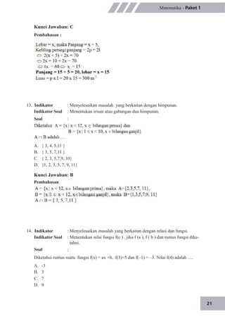21
Matematika - Paket 1
Kunci Jawaban: C
Pembahasan :
13. Indikator
Indikator Soal
Soal
: Menyelesaikan masalah yang berkaitan dengan himpunan.
: Menentukan irisan atau gabungan dua himpunan.
:
A.
B.
C.
D.
{ 3, 4, 5,11 }
{ 3, 5, 7,11 }
{ 2, 3, 5,7,9, 10}
{1, 2, 3, 5, 7, 9, 11}
Kunci Jawaban: B
Pembahasan:
14. Indikator
Indikator Soal
Soal
: Menyelesaikan masalah yang berkaitan dengan relasi dan fungsi.
: Menentukan nilai fungsi f(c ) , jika f (a ), f ( b ) dan rumus fungsi dike-
tahui.
:
Diketahui rumus suatu fungsi f(x) = ax +b, f(3)=5 dan f(–1) = –3. Nilai f(4) adalah ….
A.
B.
C.
D.
-3
3
7
9
 
