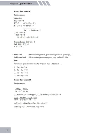 22
Pengayaan Ujian Nasional
Kunci Jawaban: C
Pembahasan:
15. Indikator
Indikator Soal
Soal
: Menentukan gradien, persamaan garis dan grafiknya,
: Menentukan persamaan garis yang melalui 2 titik.
:
Persamaan garis melalui titikA(–3,4) dan B(2, – 5) adalah ….
A.
B.
C.
D.
5x – 9y –7=0
5x + 9y –7=0
9x – 5y +7= 0
9x + 5y +7= 0
Kunci Jawaban: D
Pembahasan:
 