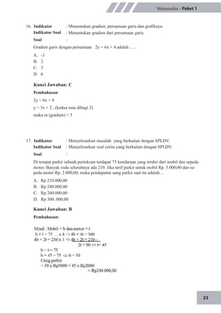 23
16. Indikator
Indikator Soal
Soal
Matematika - Paket 1
: Menentukan gradien, persamaan garis dan grafiknya.
: Menentukan gradien dari persamaan garis.
:
Gradien garis dengan persamaan 2y = 6x + 4 adalah … .
A.
B.
C.
D.
-3
2
3
6
Kunci Jawaban: C
Pembahasan:
2y = 6x + 4
y = 3x + 2 , (kedua ruas dibagi 2)
maka m (gradien) = 3
17. Indikator
Indikator Soal
Soal
: Menyelesaikan masalah yang berkaitan dengan SPLDV.
: Menyelesaikan soal cerita yang berkaitan dengan SPLDV.
:
Di tempat parkir sebuah pertokoan terdapat 75 kendaraan yang terdiri dari mobil dan sepeda
motor. Banyak roda seluruhnya ada 210. Jika tarif parkir untuk mobil Rp. 5.000,00 dan se-
peda motor Rp. 2.000,00, maka pendapatan uang parkir saat itu adalah…
A.
B.
C.
D.
Rp 210.000,00
Rp 240.000,00
Rp 260.000,00
Rp 300 .000,00
Kunci Jawaban: B
Pembahasan:
 