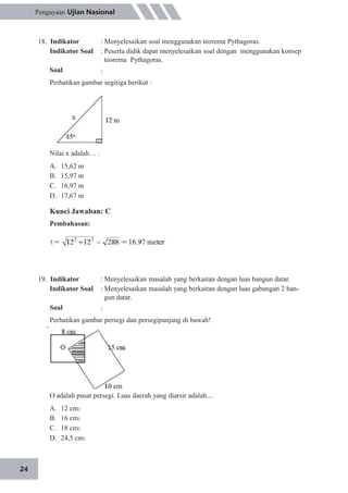 24
Pengayaan Ujian Nasional
18. Indikator
Indikator Soal
Soal
: Menyelesaikan soal menggunakan teorema Pythagoras.
: Peserta didik dapat menyelesaikan soal dengan menggunakan konsep
teorema Pythagoras.
:
Perhatikan gambar segitiga berikut :
Nilai x adalah… .
A.
B.
C.
D.
15,62 m
15,97 m
16,97 m
17,67 m
Kunci Jawaban: C
Pembahasan:
19. Indikator
Indikator Soal
Soal
: Menyelesaikan masalah yang berkaitan dengan luas bangun datar.
: Menyelesaikan masalah yang berkaitan dengan luas gabungan 2 ban-
gun datar.
:
Perhatikan gambar persegi dan persegipanjang di bawah!
O adalah pusat persegi. Luas daerah yang diarsir adalah....
A.
B.
C.
D.
12 cm2
16 cm2
18 cm2
24,5 cm2
 