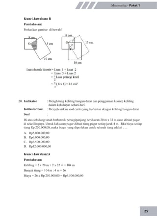 25
Matematika - Paket 1
Kunci Jawaban: B
Pembahasan:
Perhatikan gambar di bawah!
20. Indikator
Indikator Soal
Soal
: Menghitung keliling bangun datar dan penggunaan konsep keliling
dalam kehidupan sehari-hari.
: Menyelesaikan soal cerita yang berkaitan dengan keliling bangun datar.
:
Di atas sebidang tanah berbentuk persegipanjang berukuran 20 m x 32 m akan dibuat pagar
di sekelilingnya. Untuk kekuatan pagar dibuat tiang pager setiap jarak 4 m. Jika biaya setiap
tiang Rp 250.000,00, maka biaya yang diperlukan untuk seluruh tiang adalah . . .
A.
B.
C.
D.
Rp5.000.000,00
Rp6.000.000,00
Rp6.500.000,00
Rp12.000.000,00
Kunci Jawaban:A
Pembahasan:
Keliling = 2 x 20 m + 2 x 32 m = 104 m
Banyak tiang = 104 m : 4 m = 26
Biaya = 26 x Rp 250.000,00 = Rp6.500.000,00
 