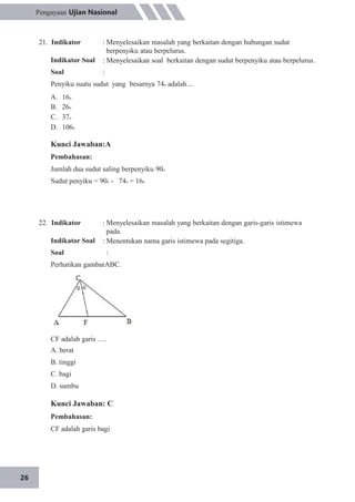 26
Pengayaan Ujian Nasional
21. Indikator
Indikator Soal
Soal
: Menyelesaikan masalah yang berkaitan dengan hubungan sudut
berpenyiku atau berpelurus.
: Menyelesaikan soal berkaitan dengan sudut berpenyiku atau berpelurus.
:
Penyiku suatu sudut yang besarnya 74o adalah....
A.
B.
C.
D.
16o
26o
37o
106o
Kunci Jawaban:A
Pembahasan:
Jumlah dua sudut saling berpenyiku 90o
Sudut penyiku = 90o - 74o = 16o
22. Indikator
Indikator Soal
Soal
: Menyelesaikan masalah yang berkaitan dengan garis-garis istimewa
pada.
: Menentukan nama garis istimewa pada segitiga.
:
Perhatikan gambarABC.
CF adalah garis ….
A. berat
B. tinggi
C. bagi
D. sumbu
Kunci Jawaban: C
Pembahasan:
CF adalah garis bagi
 