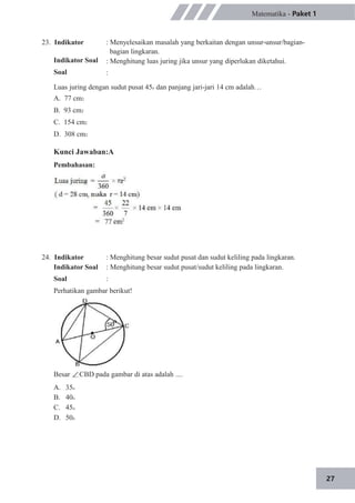 27
23. Indikator
Indikator Soal
Soal
Matematika - Paket 1
: Menyelesaikan masalah yang berkaitan dengan unsur-unsur/bagian-
bagian lingkaran.
: Menghitung luas juring jika unsur yang diperlukan diketahui.
:
Luas juring dengan sudut pusat 45o dan panjang jari-jari 14 cm adalah…
A. 77 cm2
B. 93 cm2
C. 154 cm2
D. 308 cm2
Kunci Jawaban:A
Pembahasan:
24. Indikator
Indikator Soal
Soal
: Menghitung besar sudut pusat dan sudut keliling pada lingkaran.
: Menghitung besar sudut pusat/sudut keliling pada lingkaran.
:
Perhatikan gambar berikut!
Besar CBD pada gambar di atas adalah ....
A.
B.
C.
D.
35o
40o
45o
50o
 