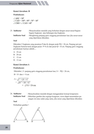 28
Pengayaan Ujian Nasional
Kunci Jawaban: B
Pembahasan:
25. Indikator
Indikator Soal
Soal
: Menyelesaikan masalah yang berkaitan dengan unsur-unsur/bagian-
bagian lingkaran atau hubungan dua lingkaran.
: Menghitung panjang garis singgung persekutuan luar jika unsur-unsur
yang diperlukan diketahui.
:
Diketahui 2 lingkaran yang pusatnya P dan Q, dengan jarak PQ = 26 cm. Panjang jari-jari
lingkaran berturut-turut dengan pusat P=8 cm dan pusat Q= 18 cm. Panjang garis singgung
persekutuan luarnya adalah....
A.
B.
C.
D.
24 cm
20 cm
15 cm
12 cm
Kunci Jawaban:A
Pembahasan:
Diketahui ; l= panjang garis singgung persekutuan luar, S = PQ = 26 cm,
R= 18 dan r = 8 cm
26. Indikator
Indikator Soal
Soal
: Menyelesaikan masalah dengan menggunakan konsep kongruensi.
: Diberikan gambar dua segitiga kongruen, siswa dapat menentukan pa-
sangan sisi atau sudut yang sama, jika unsur yang diperlukan diketahui.
:
Perhatikan gambar !
 