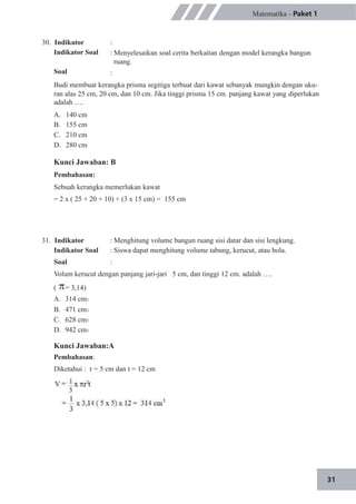 31
30. Indikator
Indikator Soal
Soal
Matematika - Paket 1
:
: Menyelesaikan soal cerita berkaitan dengan model kerangka bangun
ruang.
:
Budi membuat kerangka prisma segitiga terbuat dari kawat sebanyak mungkin dengan uku-
ran alas 25 cm, 20 cm, dan 10 cm. Jika tinggi prisma 15 cm. panjang kawat yang diperlukan
adalah ….
A.
B.
C.
D.
140 cm
155 cm
210 cm
280 cm
Kunci Jawaban: B
Pembahasan:
Sebuah kerangka memerlukan kawat
= 2 x ( 25 + 20 + 10) + (3 x 15 cm) = 155 cm
31. Indikator
Indikator Soal
Soal
: Menghitung volume bangun ruang sisi datar dan sisi lengkung.
: Siswa dapat menghitung volume tabung, kerucut, atau bola.
:
Volum kerucut dengan panjang jari-jari 5 cm, dan tinggi 12 cm. adalah ….
(
A.
B.
C.
D.
= 3,14)
314 cm3
471 cm3
628 cm3
942 cm3
Kunci Jawaban:A
Pembahasan:
Diketahui : r = 5 cm dan t = 12 cm
 