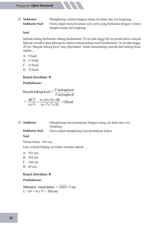 32
Pengayaan Ujian Nasional
32. Indikator
Indikator Soal
Soal
: Menghitung volume bangun ruang sisi datar dan sisi lengkung.
: Siswa dapat menyelesaikan soal cerita yang berkaitan dengan volume
bangun ruang sisi lengkung.
:
Sebuah kaleng berbentuk tabung berdiameter 28 cm dan tinggi 60 cm penuh berisi minyak.
Minyak tersebut akan dituang ke dalam kaleng-kaleng kecil berdiamater 14 cm dan tinggi
20 cm. Banyak kaleng kecil yang diperlukan untuk menampung minyak dari kaleng besar
adalah….
A.
B.
C.
D.
8 buah
12 buah
16 buah
32 buah
Kunci Jawaban: B
Pembahasan:
33. Indikator
Indikator Soal
Soal
: Menghitung luas permukaan bangun ruang sisi datar atau sisi
lengkung.
: Siswa dapat menghitung luas permukaan kubus.
:
Volum kubus 343 cm3.
Luas seluruh bidang sisi kubus tersebut adalah ….
A.
B.
C.
D.
343 cm2
294 cm2
168 cm2
49 cm2
Kunci Jawaban: B
Pembahasan:
 