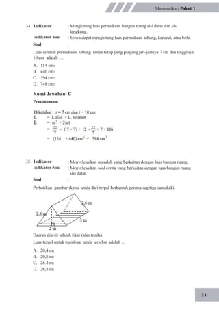 33
34. Indikator
Indikator Soal
Soal
Matematika - Paket 1
: Menghitung luas permukaan bangun ruang sisi datar dan sisi
lengkung.
: Siswa dapat menghitung luas permukaan tabung, kerucut, atau bola.
:
Luas seluruh permukaan tabung tanpa tutup yang panjang jari-jarinya 7 cm dan tingginya
10 cm adalah ….
A.
B.
C.
D.
154 cm2
440 cm2
594 cm2
748 cm2
Kunci Jawaban: C
Pembahasan:
35. Indikator
Indikator Soal
Soal
: Menyelesaikan masalah yang berkaitan dengan luas bangun ruang.
: Menyelesaikan soal cerita yang berkaitan dengan luas bangun ruang
sisi datar.
:
Perhatikan gambar sketsa tenda dari terpal berbentuk prisma segitiga samakaki.
Daerah diarsir adalah tikar (alas tenda).
Luas terpal untuk membuat tenda tersebut adalah ...
A.
B.
C.
D.
20,4 m2
20,8 m2
26.4 m2
26,8 m2
 