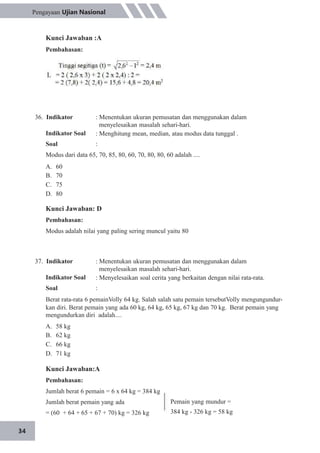 34
Pengayaan Ujian Nasional
Kunci Jawaban :A
Pembahasan:
36. Indikator
Indikator Soal
Soal
: Menentukan ukuran pemusatan dan menggunakan dalam
menyelesaikan masalah sehari-hari.
: Menghitung mean, median, atau modus data tunggal .
:
Modus dari data 65, 70, 85, 80, 60, 70, 80, 80, 60 adalah ....
A.
B.
C.
D.
60
70
75
80
Kunci Jawaban: D
Pembahasan:
Modus adalah nilai yang paling sering muncul yaitu 80
37. Indikator
Indikator Soal
Soal
: Menentukan ukuran pemusatan dan menggunakan dalam
menyelesaikan masalah sehari-hari.
: Menyelesaikan soal cerita yang berkaitan dengan nilai rata-rata.
:
Berat rata-rata 6 pemainVolly 64 kg. Salah salah satu pemain tersebutVolly mengungundur-
kan diri. Berat pemain yang ada 60 kg, 64 kg, 65 kg, 67 kg dan 70 kg. Berat pemain yang
mengundurkan diri adalah....
A.
B.
C.
D.
58 kg
62 kg
66 kg
71 kg
Kunci Jawaban:A
Pembahasan:
Jumlah berat 6 pemain = 6 x 64 kg = 384 kg
Jumlah berat pemain yang ada
= (60 + 64 + 65 + 67 + 70) kg = 326 kg
Pemain yang mundur =
384 kg - 326 kg = 58 kg
 
