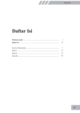iii
Matematia
Daftar Isi
Halaman muka ........................................................................................
Daftar Isi ..................................................................................................
Kisi-kisi Matematika .................................................................................
Paket I .......................................................................................................
Paket II ......................................................................................................
Paket III .....................................................................................................
i
iii
1
13
37
65
 