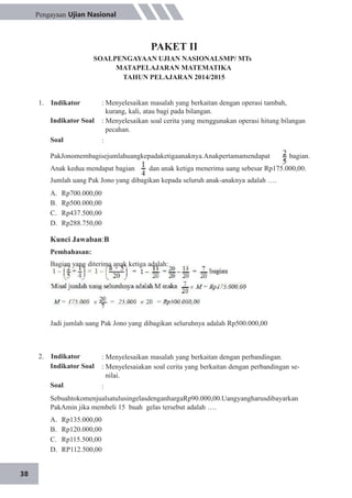 38
Pengayaan Ujian Nasional
PAKET II
SOALPENGAYAAN UJIAN NASIONALSMP/ MTs
MATAPELAJARAN MATEMATIKA
TAHUN PELAJARAN 2014/2015
1. Indikator
Indikator Soal
Soal
: Menyelesaikan masalah yang berkaitan dengan operasi tambah,
kurang, kali, atau bagi pada bilangan.
: Menyelesaikan soal cerita yang menggunakan operasi hitung bilangan
pecahan.
:
PakJonomembagisejumlahuangkepadaketigaanaknya.Anakpertamamendapat bagian.
Anak kedua mendapat bagian dan anak ketiga menerima uang sebesar Rp175.000,00.
Jumlah uang Pak Jono yang dibagikan kepada seluruh anak-anaknya adalah ….
A.
B.
C.
D.
Rp700.000,00
Rp500.000,00
Rp437.500,00
Rp288.750,00
Kunci Jawaban:B
Pembahasan:
Bagian yang diterima anak ketiga adalah:
Jadi jumlah uang Pak Jono yang dibagikan seluruhnya adalah Rp500.000,00
2. Indikator
Indikator Soal
Soal
: Menyelesaikan masalah yang berkaitan dengan perbandingan.
: Menyelesaiakan soal cerita yang berkaitan dengan perbandingan se-
nilai.
:
SebuahtokomenjualsatulusingelasdenganhargaRp90.000,00.Uangyangharusdibayarkan
PakAmin jika membeli 15 buah gelas tersebut adalah ….
A.
B.
C.
D.
Rp135.000,00
Rp120.000,00
Rp115.500,00
RP112.500,00
 