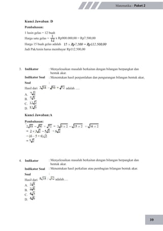 39
Matematika - Paket 2
Kunci Jawaban: D
Pembahasan:
1 lusin gelas = 12 buah
Harga satu gelas = x Rp900.000,00 = Rp7.500,00
Harga 15 buah gelas adalah
Jadi PakAmin harus membayar Rp112.500,00
3. Indikator
Indikator Soal
Soal
Hasil dari
: Menyelesaikan masalah berkaitan dengan bilangan berpangkat dan
bentuk akar.
: Menentukan hasil penjumlahan dan pengurangan bilangan bentuk akar,
:
adalah ….
A.
B.
C.
D.
Kunci Jawaban:A
Pembahasan:
: Menyelesaikan masalah berkaitan dengan bilangan berpangkat dan
bentuk akar.
: Menentukan hasil perkalian atau pembagian bilangan bentuk akar.
:
adalah….
4. Indikator
Indikator Soal
Soal
Hasil dari
A.
B.
C.
D.
 