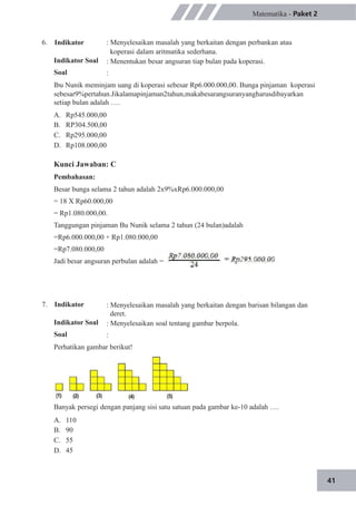 41
6. Indikator
Indikator Soal
Soal
Matematika - Paket 2
: Menyelesaikan masalah yang berkaitan dengan perbankan atau
koperasi dalam aritmatika sederhana.
: Menentukan besar angsuran tiap bulan pada koperasi.
:
Ibu Nunik meminjam uang di koperasi sebesar Rp6.000.000,00. Bunga pinjaman koperasi
sebesar9%pertahun.Jikalamapinjaman2tahun,makabesarangsuranyangharusdibayarkan
setiap bulan adalah ….
A.
B.
C.
D.
Rp545.000,00
RP304.500,00
Rp295.000,00
Rp108.000,00
Kunci Jawaban: C
Pembahasan:
Besar bunga selama 2 tahun adalah 2x9%xRp6.000.000,00
= 18 X Rp60.000,00
= Rp1.080.000,00.
Tanggungan pinjaman Bu Nunik selama 2 tahun (24 bulan)adalah
=Rp6.000.000,00 + Rp1.080.000,00
=Rp7.080.000,00
Jadi besar angsuran perbulan adalah =
7. Indikator
Indikator Soal
Soal
: Menyelesaikan masalah yang berkaitan dengan barisan bilangan dan
deret.
: Menyelesaikan soal tentang gambar berpola.
:
Perhatikan gambar berikut!
Banyak persegi dengan panjang sisi satu satuan pada gambar ke-10 adalah ….
A.
B.
C.
D.
110
90
55
45
 