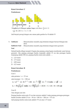 42
Pengayaan Ujian Nasional
Kunci Jawaban: C
Pembahasan:
Jadi banyak persegi dengan satu satuan pada gambar ke-10 adalah 55
8. Indikator
Indikator Soal
Soal
: Menyelesaikan masalah yang berkaitan dengan barisan bilangan dan
deret.
: Menyelesaikan masalah yang berkaitan dengan deret geometri.
:
Sebuah bambu dibagi menjadi 4 bagian dan panjang setiap bagian membentuk suatu barisan
geometri. Jika panjang potongan bambu terpendek adalah 25 cm dan potongan bambu
terpanjang adalah 200 cm, panjang bambu mula-mula adalah ….
A.
B.
C.
D.
2,25 meter
3,75 meter
4,00 meter
4,25 meter
Kunci Jawaban: B
Pembahasan:
Cara I:
suku pertama = a = 25 cm
suku keempat = U4 = 200 cm
Cara II:
Atau dengan cara lain
Panjang bambu mula-mula 25 cm dan rasionya adalah 2 maka panjang potongan-potongan
bambu tersebut adalah 25 cm + 50 cm +100 cm + 200 cm = 375 cm
Jadi panjang bambu mula-mula adalah 375 cm atau 3,75 meter
 