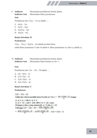 43
Matematika - Paket 2
9. Indikator
Indikator Soal
Soal
: Menentukan pemfaktoran bentuk aljabar.
: Menentukan faktor persekutuan.
:
Pemfaktoran dari 12xy2 – 16 x2y adalah ….
E.
F.
G.
H.
4x(3y – 2x)
4x(3y – 4xy)
4xy(3xy – 4y)
4xy(3y – 4x)
Kunci Jawaban: D
Pembahasan:
12xy2 – 16x2y = 4xy(3y – 4x) adalah jawaban benar
sebab faktor pesekutuan 12 dan 16 adalah 4, faktor persekutuan xy2 dan x2y adalah xy
10. Indikator
Indikator Soal
Soal
: Menentukan pemfaktoran bentuk aljabar.
: Menentukan faktor bentuk ax2+bx+ c.
:
Pemfaktoran dari 12x2 – 22x – 20 adalah ….
A.
B.
C.
D.
(4x+ 5)(3x – 4)
(12x+5)(x – 4)
2(3x+2)(2x – 5)
2(2x+5)(3x – 4)
Kunci Jawaban: C
Pembahasan:
 