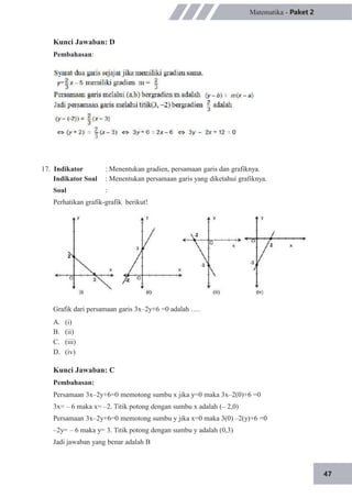 47
Matematika - Paket 2
Kunci Jawaban: D
Pembahasan:
17. Indikator
Indikator Soal
Soal
: Menentukan gradien, persamaan garis dan grafiknya.
: Menentukan persamaan garis yang diketahui grafiknya.
:
Perhatikan grafik-grafik berikut!
Grafik dari persamaan garis 3x–2y+6 =0 adalah ….
A.
B.
C.
D.
(i)
(ii)
(iii)
(iv)
Kunci Jawaban: C
Pembahasan:
Persamaan 3x–2y+6=0 memotong sumbu x jika y=0 maka 3x–2(0)+6 =0
3x= – 6 maka x= –2. Titik potong dengan sumbu x adalah (– 2,0)
Persamaan 3x–2y+6=0 memotong sumbu y jika x=0 maka 3(0) –2(y)+6 =0
–2y= – 6 maka y= 3. Titik potong dengan sumbu y adalah (0,3)
Jadi jawaban yang benar adalah B
 