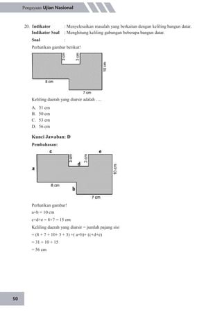 50
Pengayaan Ujian Nasional
20. Indikator
Indikator Soal
Soal
: Menyelesaikan masalah yang berkaitan dengan keliling bangun datar.
: Menghitung keliling gabungan beberapa bangun datar.
:
Perhatikan gambar berikut!
Keliling daerah yang diarsir adalah ….
A.
B.
C.
D.
31 cm
50 cm
53 cm
56 cm
Kunci Jawaban: D
Pembahasan:
Perhatikan gambar!
a+b = 10 cm
c+d+e = 8+7 = 15 cm
Keliling daerah yang diarsir = jumlah pajang sisi
= (8 + 7 + 10+ 3 + 3) +( a+b)+ (c+d+e)
= 31 + 10 + 15
= 56 cm
 