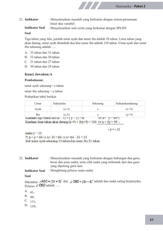 Umur 3tahunlalu Sekarang 5tahunakandatang
Ayah (x-3) x (x+5)
Ibu (y-5) y (y+5)
51
21. Indikator
Indikator Soal
Soal
Matematika - Paket 2
: Menyelesaikan masalah yang berkaitan dengan sistem persamaan
linier dua variabel.
: Menyelesaikan soal cerita yang berkaitan dengan SPLDV.
:
Tiga tahun yang lalu, jumlah umur ayah dan umur ibu adalah 58 tahun. Lima tahun yang
akan datang, umur ayah ditambah dua klai umur ibu adalah 110 tahun. Umur ayah dan umur
ibu sekarang adalah ….
A.
B.
C.
D.
33 tahun dan 31 tahun
32 tahun dan 30 tahun
31 tahun dan 27 tahun
30 tahun dan 28 tahun
Kunci Jawaban:A
Pembahasan:
umur ayah sekarang= x tahun
umur ibu sekarang = y tahun
Perhatikan tabel berikut
22. Indikator
Indikator Soal
Soal
: Menyelesaikan masalah yang berkaitan dengan hubungan dua garis,
besar dan jenis sudut, serta sifat sudut yang terbentuk dari dua garis
yang dipotong garis lain.
: Menghitung pelurus suatu sudut.
:
dan adalah dua sudut saling berpenyiku.
adalah ….
Diketahui
Pelurus
A. 41o
B. 49o
C. 131o
D. 139o
 