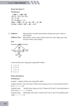 52
Pengayaan Ujian Nasional
Kunci Jawaban: C
Pembahasan:
23. Indikator
Indikator Soal
Soal
: Menyelesaikan masalah yang berkaitan dengan garis-garis istimewa
pada segitiga.
: Menentukan urutan untuk melukis garis berat, garis tinggi, garis bagi
dan garis sumbu pada segitiga.
:
Perhatikan gambar berikut!
Urutan melukis garis tinggi pada segitigaABC adalah ….
A.
B.
C.
D.
1, 2, 3, 4
2, 3, 4, 1
3, 2, 1, 4
4, 2, 3, 1
Kunci Jawaban:A
Pembahasan:
Langkah – langkah melukis garis tinggiABC adalah :
Langkah pertama : Dari titik sudut C dibuat busur dengan jari-jari r memotongAB di titik D
dan E --------------(2)
Langkah kedua : Buatlah busur dengan jari-jari r berpusat di D dan E, dan berpotongan di
titik F dan G --------------(3 dan 4)
Langkah ketiga : Hubungkan titik sudut C melalui titik F dan G, dan CG merupakan garis
tinggi ----------------(4)
 