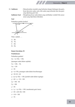 53
24. Indikator
Indikator Soal
Soal
Matematika - Paket 2
: Menyelesaikan masalah yang berkaitan dengan hubungan dua garis,
besar dan jenis sudut, serta sifat sudut yang terbentuk dari dua garis
yang dipotong garis lain.
: Menghitung besar sudut dalam yang melibatkan variabel bila unsur-
unsur yang diperlukan diketahui.
:
Perhatikan gambar berikut!
Nilai z adalah ….
A.
B.
C.
D.
80o
70o
60o
50o
Kunci Jawaban: B
Pembahasan:
Perhatikan gambar!
4xo + (x+30)o = 180o
(pasangan sudut dalam sepihak)
5xo = 180o – 30o
5xo = 150
x = 30
po = (x+30)o, pasangan sudut dalam berseberangan
p = 30+30 = 60
yo +po+(y+20)o = 180o (jumlah sudut dalam segitiga)
y + 60 + y + 20 = 180
2y = 180 – 80
2y = 100
y = 50
zo + yo + (x+30)o = 180 ( membentuk garis lurus)
z + 50 + (30+30) =180
z + 110 = 180
z = 70
 