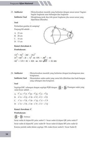 54
Pengayaan Ujian Nasional
25. Indikator
Indikator Soal
Soal
: Menyelesaikan masalah yang berkaitan dengan unsur-unsur/ bagian-
bagian lingkaran atau hubungan dua lingkaran
: Menghitung jarak dua titik pusat lingkaran jika unsur-unsur yang
diperlukan diketahui.
:
Perhatikan gambar di samping!
PanjangAB adalah ….
A.
B.
C.
D.
25 cm
20 cm
16 cm
15 cm
Kunci Jawaban:A
Pembahasan:
26. Indikator
Indikator Soal
Soal
: Menyelesaikan masalah yang berkaitan dengan kesebangunan atau
kongruensi.
: Menentukan sudut-sudut yang sama bila diberikan dua buah bangun
yang sebangun atau kongruen.
:
. Pasangan sudut yangSegitigaABC sebangun dengan segitiga PQR dengan
sama besar adalah ….
A.
B.
C.
D.
A=
A=
A=
A=
P;
Q;
R;
R;
B=
B=
B=
B=
Q;
P;
Q;
P;
C=
C=
C=
C=
R
R
P
Q
Kunci Jawaban: C
Pembahasan:
Artinya:
besar sudut di depanAB yaitu sudut C= besar sudut di depan QR yaitu sudut P
besar sudut di depanAC yaitu sudut B= besar sudut di depan RP yaitu sudut Q
Karena jumlah sudut dalam segitiga 180o maka besar sudutA= besar Sudut R
 
