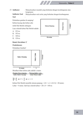 55
27. Indikator
Indikator Soal
Soal
Matematika - Paket 2
: Menyelesaikan masalah yang berkaitan dengan kesebangunan atau
kongruensi.
: Menyelesaikan soal cerita yang berkaitan dengan kesebangunan.
:
Perhatikan gambar di samping!
Kebun kacang dan kebun cabe
milik Pak Sholeh sebangun.
Luas seluruh kebun Pak Sholeh adalah ….
A.
B.
C.
D.
252 m2
192 m2
160 m2
128 m2
Kunci Jawaban: C
Pembahasan:
Perhatikan Gambar!
Misalkan lebar kebun cabe adalah x meter.
Kebun Pak Sholeh memiliki ukuran panjang = (16 + x )= (16+4) = 20 meter;
Lebar = 8 meter. Jadi luas seluruh kebun = 20 x 8 = 160 m2
 