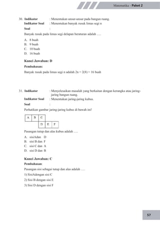 57
Matematika - Paket 2
30. Indikator
Indikator Soal
Soal
: Menentukan unsur-unsur pada bangun ruang.
: Menentukan banyak rusuk limas segi n
:
Banyak rusuk pada limas segi delapan beraturan adalah ….
A.
B.
C.
D.
8 buah
9 buah
10 buah
16 buah
Kunci Jawaban: D
Pembahasan:
Banyak rusuk pada limas segi n adalah 2n = 2(8) = 16 buah
31. Indikator
Indikator Soal
Soal
: Menyelesaikan masalah yang berkaitan dengan kerangka atau jaring-
jaring bangun ruang.
: Menentukan jaring-jaring kubus.
:
Perhatikan gambar jaring-jaring kubus di bawah ini!
Pasangan tutup dan alas kubus adalah ….
A.
B.
C.
D.
sisiAdan
sisi B dan
sisi C dan
sisi D dan
D
F
A
B
Kunci Jawaban: C
Pembahasan:
Pasangan sisi sebagai tutup dan alas adalah ….
1) SisiAdengan sisi C
2) Sisi B dengan sisi E
3) Sisi D dengan sisi F
 