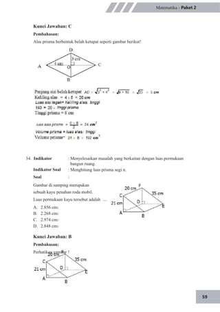 59
Matematika - Paket 2
Kunci Jawaban: C
Pembahasan:
Alas prisma berbentuk belah ketupat seperti gambar berikut!
34. Indikator
Indikator Soal
Soal
: Menyelesaikan masalah yang berkaitan dengan luas permukaan
bangun ruang.
: Menghitung luas prisma segi n.
:
Gambar di samping merupakan
sebuah kayu penahan roda mobil.
Luas permukaan kayu tersebut adalah ....
A.
B.
C.
D.
2.856 cm2
2.268 cm2
2.974 cm2
2.848 cm2
Kunci Jawaban: B
Pembahasan:
Perhatikan gambar !
 