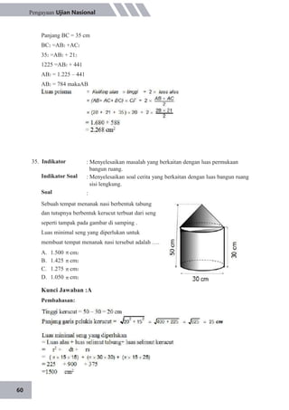 60
Pengayaan Ujian Nasional
Panjang BC = 35 cm
BC2 =AB2 +AC2
352 =AB2 + 212
1225 =AB2 + 441
AB2 = 1.225 – 441
AB2 = 784 makaAB
35. Indikator
Indikator Soal
Soal
: Menyelesaikan masalah yang berkaitan dengan luas permukaan
bangun ruang.
: Menyelesaikan soal cerita yang berkaitan dengan luas bangun ruang
sisi lengkung.
:
Sebuah tempat menanak nasi berbentuk tabung
dan tutupnya berbentuk kerucut terbuat dari seng
seperti tampak pada gambar di samping .
Luas minimal seng yang diperlukan untuk
membuat tempat menanak nasi tersebut adalah ….
A.
B.
C.
D.
1.500
1.425
1.275
1.050
cm2
cm2
cm2
cm2
Kunci Jawaban :A
Pembahasan:
 