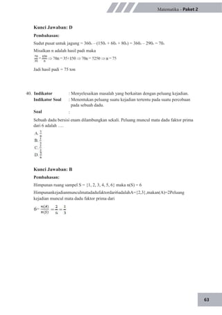63
Matematika - Paket 2
Kunci Jawaban: D
Pembahasan:
Sudut pusat untuk jagung = 360o – (150o + 60o + 80o) = 360o – 290o = 70o
Misalkan n adalah hasil padi maka
Jadi hasil padi = 75 ton
40. Indikator
Indikator Soal
Soal
: Menyelesaikan masalah yang berkaitan dengan peluang kejadian.
: Menentukan peluang suatu kejadian tertentu pada suatu percobaan
pada sebuah dadu.
:
Sebuah dadu bersisi enam dilambungkan sekali. Peluang muncul mata dadu faktor prima
dari 6 adalah ….
Kunci Jawaban: B
Pembahasan:
Himpunan ruang sampel S = {1, 2, 3, 4, 5, 6} maka n(S) = 6
Himpunankejadianmunculmatadadufaktordari6adalahA={2,3},makan(A)=2Peluang
kejadian muncul mata dadu faktor prima dari
 
