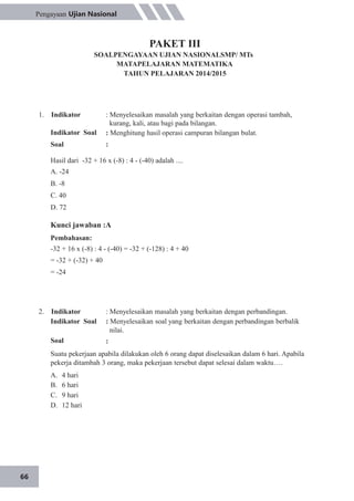 66
Pengayaan Ujian Nasional
PAKET III
SOALPENGAYAAN UJIAN NASIONALSMP/ MTs
MATAPELAJARAN MATEMATIKA
TAHUN PELAJARAN 2014/2015
1. Indikator
Indikator Soal
Soal
: Menyelesaikan masalah yang berkaitan dengan operasi tambah,
kurang, kali, atau bagi pada bilangan.
: Menghitung hasil operasi campuran bilangan bulat.
:
Hasil dari -32 + 16 x (-8) : 4 - (-40) adalah ....
A. -24
B. -8
C. 40
D. 72
Kunci jawaban :A
Pembahasan:
-32 + 16 x (-8) : 4 - (-40) = -32 + (-128) : 4 + 40
= -32 + (-32) + 40
= -24
2. Indikator
Indikator Soal
Soal
: Menyelesaikan masalah yang berkaitan dengan perbandingan.
: Menyelesaikan soal yang berkaitan dengan perbandingan berbalik
nilai.
:
Suatu pekerjaan apabila dilakukan oleh 6 orang dapat diselesaikan dalam 6 hari. Apabila
pekerja ditambah 3 orang, maka pekerjaan tersebut dapat selesai dalam waktu….
A.
B.
C.
D.
4 hari
6 hari
9 hari
12 hari
 