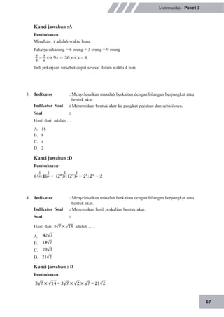 67
Matematika - Paket 3
Kunci jawaban :A
Pembahasan:
Misalkan adalah waktu baru.
Pekerja sekarang = 6 orang + 3 orang = 9 orang
Jadi pekerjaan tersebut dapat selesai dalam waktu 4 hari
3. Indikator
Indikator Soal
Soal
: Menyelesaikan masalah berkaitan dengan bilangan berpangkat atau
bentuk akar.
: Menentukan bentuk akar ke pangkat pecahan dan sebaliknya.
:
Hasil dari adalah ….
A.
B.
C.
D.
16
8
4
2
Kunci jawaban :D
Pembahasan:
4. Indikator
Indikator Soal
Soal
Hasil dari
: Menyelesaikan masalah berkaitan dengan bilangan berpangkat atau
bentuk akar.
: Menentukan hasil perkalian bentuk akar.
:
adalah … .
A.
B.
C.
D.
Kunci jawaban : D
Pembahasan:
 