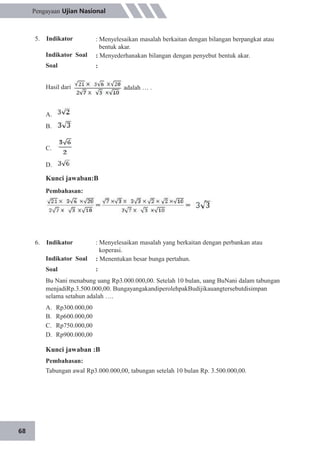 68
Pengayaan Ujian Nasional
5. Indikator
Indikator Soal
Soal
Hasil dari
: Menyelesaikan masalah berkaitan dengan bilangan berpangkat atau
bentuk akar.
: Menyederhanakan bilangan dengan penyebut bentuk akar.
:
adalah … .
A.
B.
C.
D.
Kunci jawaban:B
Pembahasan:
6. Indikator
Indikator Soal
Soal
: Menyelesaikan masalah yang berkaitan dengan perbankan atau
koperasi.
: Menentukan besar bunga pertahun.
:
Bu Nani menabung uang Rp3.000.000,00. Setelah 10 bulan, uang BuNani dalam tabungan
menjadiRp.3.500.000,00. BungayangakandiperolehpakBudijikauangtersebutdisimpan
selama setahun adalah ….
A.
B.
C.
D.
Rp300.000,00
Rp600.000,00
Rp750.000,00
Rp900.000,00
Kunci jawaban :B
Pembahasan:
Tabungan awal Rp3.000.000,00, tabungan setelah 10 bulan Rp. 3.500.000,00.
 