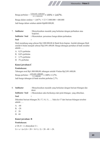 69
Matematika - Paket 3
Bunga perbulan =
Bunga dalam setahun = 1,667% ×12×3.000.000 = 600.000
Jadi bunga dalam setahun adalah Rp600.000,00.
7. Indikator
Indikator Soal
Soal
: Menyelesaikan masalah yang berkaitan dengan perbankan atau
koperasi.
: Menentukan persentase bunga dalam perbankan.
:
Dedi menabung uang sebesar Rp1.800.000,00 di Bank Kota Impian. Jumlah tabungan Dedi
setelah 6 bulan menjadi sebesar Rp2.091.600,00. Bunga tabungan pertahun di bank tersebut
adalah ….
A.
B.
C.
D.
0,3% perbulan
0,6% perbulan
2,7% perbulan
3% perbulan
Kunci jawaban:C
Pembahasan:
Tabungan awal Rp1.800.000,00, tabungan setelah 9 bulan Rp2.091.600,00.
Bunga perbulan = .
Jadi bunga tabungan di bank tersebut perbulan 2,7%.
8. Indikator
Indikator Soal
Soal
: Menyelesaikan masalah yang berkaitan dengan barisan bilangan dan
deret.
: Menentukan suku berikutnya dari pola bilangan yang diberikan.
:
Diketahui barisan bilangan 20, 17, 14, 11, …. Suku ke-17 dari barisan bilangan tersebut
adalah ….
A.
B.
C.
D.
-68
-28
28
68
Kunci jawaban: B
Pembahasan:
a=20, b= -3, ditanyakan U17.
Un= a + (n-1) b = 20 + 16×(- 3) = 20 - 48 = -28.
 