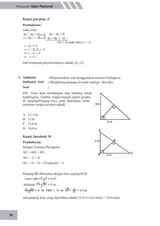 76
Pengayaan Ujian Nasional
Kunci jawaban :C
Pembahasan:
maka nilai
Jadi himpunan penyelesaiannya adalah {(1,-2)}
19. Indikator
Indikator Soal
Soal
: Menyelesaikan soal menggunakan teorema Pythagoras.
: Menghitung panjang sisi pada segitiga siku-siku.
:
A.
B.
C.
D.
12, 5 m
12 m
13,8 m
14,4 m
Kunci Jawabab: D
Pembahasan:
Dengan Teorema Phytagoras
AC2 =AD2 + DC2
AC2 = 32 + 42
AC2 = 9 + 16 = 25 makaAC = 5
Panjang BD ditentukan dengan luas segitigaACD
Jadi panjang kayu yang diperlukan adalah (3+4+5+2,4) meter = 14,4 meter
Pak Yono akan membangun atap kandang untuk
kambingnya. Gambar rangka tampak seperti gambar
di samping!Panjang kayu yang diperlukan untuk
membuat rangka tersebut adalah ....
 