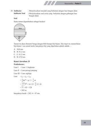 77
20. Indikator
Indikator Soal
Soal
Matematika - Paket 3
: Menyelesaikan masalah yang berkaitan dengan luas bangun datar.
: Menyelesaikan soal cerita yang berkaitan dengan gabungan luas
bangun datar.
:
Suatu taman digambarkan sebagai berikut!
Taman itu akan ditanami bunga dengan bibit berupa biji-bijian. Jika tiap 6 m2 memerlukan
biji-bijian 1 ons untuk benih, banyaknya biji yang diperlukan adalah adalah ....
A.
B.
C.
D.
94,0 ons
B. 81,2 ons
C. 61,2 ons
D. 47,0 ons
Kunci Jawaban: D
Pembahasan :
Luas I = Luas ½ lingkaran
Luas II = Luas persegi panjang
Luas III = Luas segitiga
Luas = LI + LII + LIII
= + p. l + at
= + 14. 12+ 12. 10
= 77 + 85 + 128
= 282 m2
banyaknya benih = 282: 6 = 47 ons
 