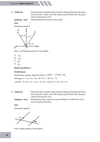 78
Pengayaan Ujian Nasional
21. Indikator
Indikator Soal
Soal
: Menyelesaikan masalah yang berkaitan dengan hubungan dua garis,
besar dan jenis sudut, serta sifat sudut yang terbentuk dari dua garis
yang di potong garis lain.
: Menghitung besar penyiku suatu sudut.
:
Perhatikan gambar!
Besar EOB pada gambar di atas adalah ....
A. 1140
B. 1100
C. 960
D. 750
Kunci jawaban:A
Pembahasan:
Berdasarkan gambar, diperoleh bahwa DOC + COB = 900
Sehingga ( x + 4) +(3x + 6) = 90 5 x = 80 x = 16.
EOB = 2x+8+x+ 4 + 3x+6 = 6x+18 = 6(16)+18 = 96+ 18= 114
22. Indikator
Indikator Soal
Soal
: Menyelesaikan masalah yang berkaitan dengan hubungan dua garis,
besar dan jenis sudut, serta sifat sudut yang terbentuk dari dua garis
yang di potong garis lain.
: Menghitung besar sudut luar yang melibatkan variabel bila unsur-
unsur yang lain diketahui.
:
Perhatikan gambar!
Nilai x pada gambar di atas adalah ....
 