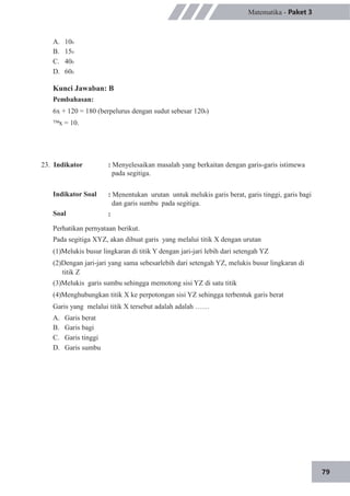 79
Matematika - Paket 3
A.
B.
C.
D.
100
150
400
600
Kunci Jawaban: B
Pembahasan:
6x + 120 = 180 (berpelurus dengan sudut sebesar 1200)
x = 10.
23. Indikator
Indikator Soal
Soal
: Menyelesaikan masalah yang berkaitan dengan garis-garis istimewa
pada segitiga.
: Menentukan urutan untuk melukis garis berat, garis tinggi, garis bagi
dan garis sumbu pada segitiga.
:
Perhatikan pernyataan berikut.
Pada segitiga XYZ, akan dibuat garis yang melalui titik X dengan urutan
(1)Melukis busur lingkaran di titik Y dengan jari-jari lebih dari setengah YZ
(2)Dengan jari-jari yang sama sebesarlebih dari setengah YZ, melukis busur lingkaran di
titik Z
(3)Melukis garis sumbu sehingga memotong sisi YZ di satu titik
(4)Menghubungkan titik X ke perpotongan sisi YZ sehingga terbentuk garis berat
Garis yang melalui titik X tersebut adalah adalah ……
A.
B.
C.
D.
Garis berat
Garis bagi
Garis tinggi
Garis sumbu
 