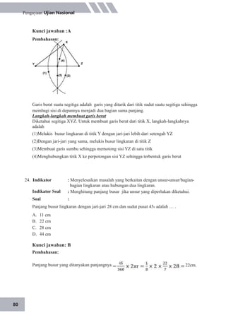 80
Pengayaan Ujian Nasional
Kunci jawaban :A
Pembahasan:
Garis berat suatu segitiga adalah garis yang ditarik dari titik sudut suatu segitiga sehingga
membagi sisi di depannya menjadi dua bagian sama panjang.
Langkah-langkah membuat garis berat
Diketahui segitiga XYZ. Untuk membuat garis berat dari titik X, langkah-langkahnya
adalah
(1)Melukis busur lingkaran di titik Y dengan jari-jari lebih dari setengah YZ
(2)Dengan jari-jari yang sama, melukis busur lingkaran di titik Z
(3)Membuat garis sumbu sehingga memotong sisi YZ di satu titik
(4)Menghubungkan titik X ke perpotongan sisi YZ sehingga terbentuk garis berat
24. Indikator
Indikator Soal
Soal
: Menyelesaikan masalah yang berkaitan dengan unsur-unsur/bagian-
bagian lingkaran atau hubungan dua lingkaran.
: Menghitung panjang busur jika unsur yang diperlukan diketahui.
:
Panjang busur lingkaran dengan jari-jari 28 cm dan sudut pusat 450 adalah … .
A.
B.
C.
D.
11 cm
22 cm
28 cm
44 cm
Kunci jawaban: B
Pembahasan:
Panjang busur yang ditanyakan panjangnya 22cm.
 